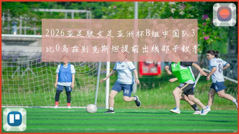 2026亚足联女足亚洲杯B组中国队3比0乌兹别克斯坦提前出线邵子钦李晴潼建功