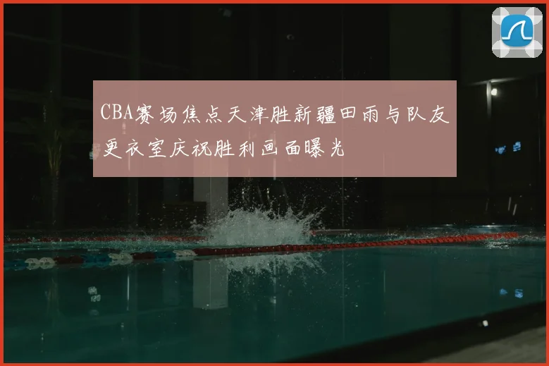CBA赛场焦点天津胜新疆田雨与队友更衣室庆祝胜利画面曝光