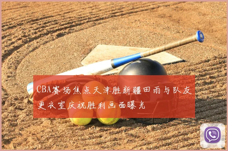 CBA赛场焦点天津胜新疆田雨与队友更衣室庆祝胜利画面曝光